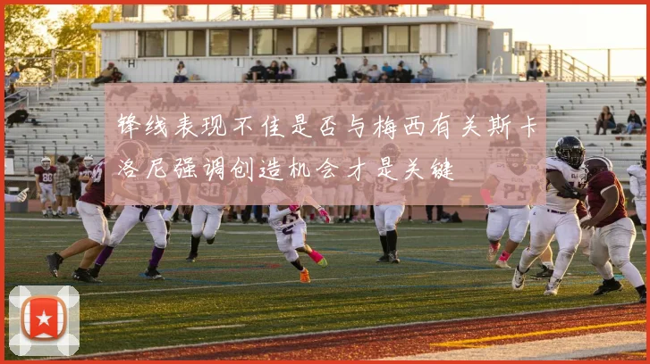 锋线表现不佳是否与梅西有关斯卡洛尼强调创造机会才是关键