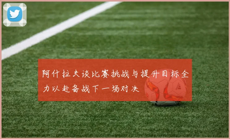 阿什拉夫谈比赛挑战与提升目标全力以赴备战下一场对决