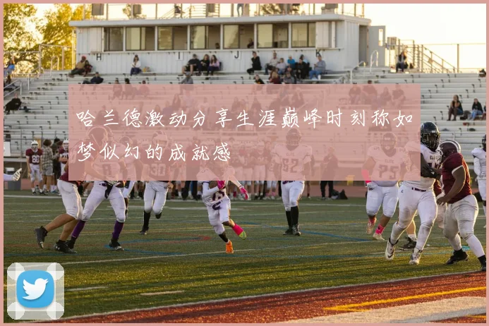 哈兰德激动分享生涯巅峰时刻称如梦似幻的成就感