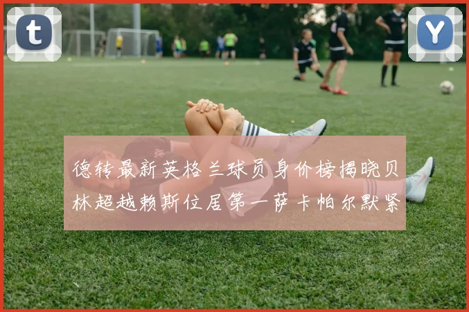 德转最新英格兰球员身价榜揭晓贝林超越赖斯位居第一萨卡帕尔默紧随其后