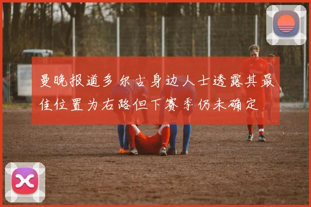 曼晚报道多尔古身边人士透露其最佳位置为右路但下赛季仍未确定