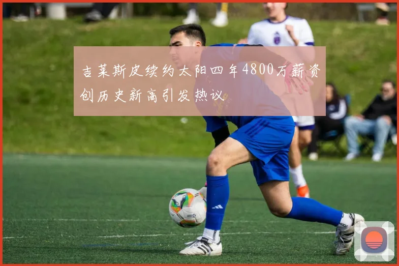 吉莱斯皮续约太阳四年4800万薪资创历史新高引发热议
