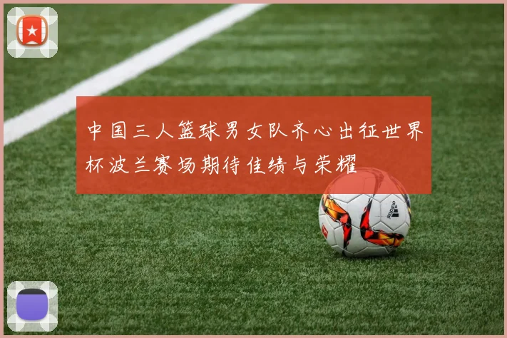 中国三人篮球男女队齐心出征世界杯波兰赛场期待佳绩与荣耀