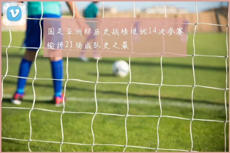 国足亚洲杯历史战绩堪忧14次参赛输掉21场成队史之最