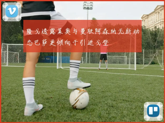隆戈透露莱奥与曼联阿森纳无新动态巴萨更倾向于引进戈登