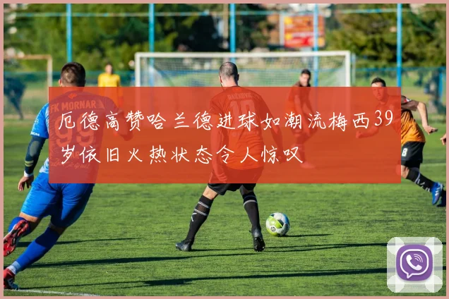 厄德高赞哈兰德进球如潮流梅西39岁依旧火热状态令人惊叹
