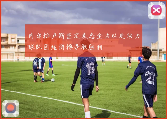 内尔松卢斯坚定表态全力以赴助力球队团结拼搏争取胜利