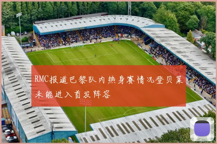 RMC报道巴黎队内热身赛情况登贝莱未能进入首发阵容