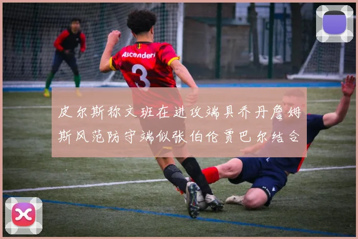 皮尔斯称文班在进攻端具乔丹詹姆斯风范防守端似张伯伦贾巴尔结合