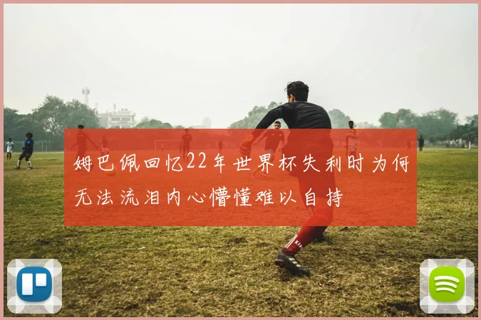 姆巴佩回忆22年世界杯失利时为何无法流泪内心懵懂难以自持