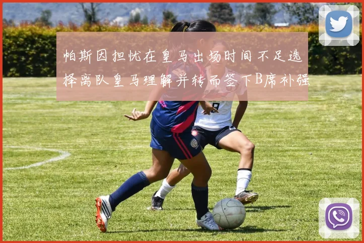 帕斯因担忧在皇马出场时间不足选择离队皇马理解并转而签下B席补强阵容