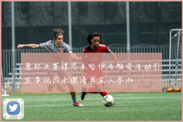 意杯决赛追思米哈伊洛维奇活动引发争议因未邀请其家人参加