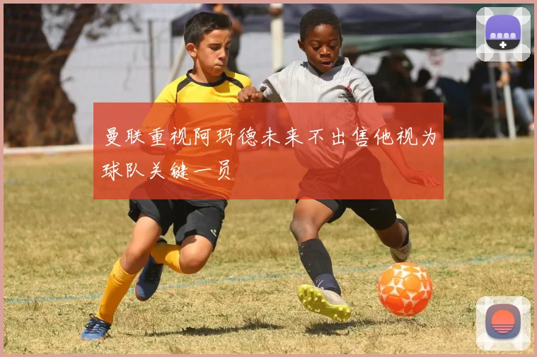 曼联重视阿玛德未来不出售他视为球队关键一员