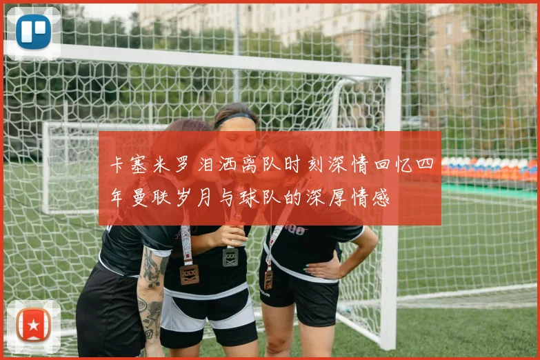 卡塞米罗泪洒离队时刻深情回忆四年曼联岁月与球队的深厚情感