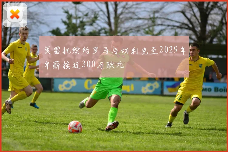 莫雷托续约罗马与切利克至2029年年薪接近300万欧元